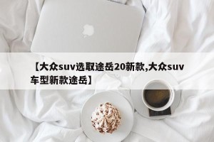 【大众suv选取途岳20新款,大众suv车型新款途岳】