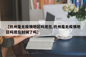 【杭州是无疫情地区吗现在,杭州是无疫情地区吗现在封城了吗】
