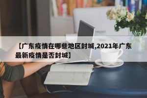 【广东疫情在哪些地区封城,2021年广东最新疫情是否封城】