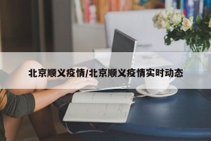 北京顺义疫情/北京顺义疫情实时动态