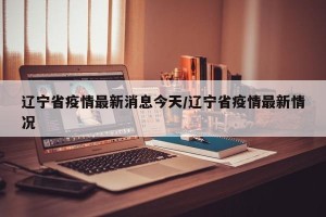 辽宁省疫情最新消息今天/辽宁省疫情最新情况